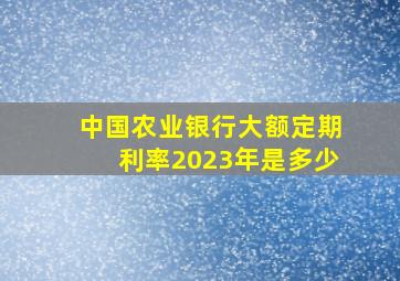 中国农业银行大额定期利率2023年是多少