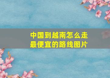 中国到越南怎么走最便宜的路线图片