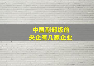 中国副部级的央企有几家企业