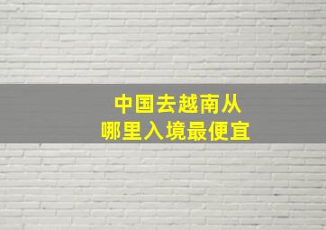 中国去越南从哪里入境最便宜