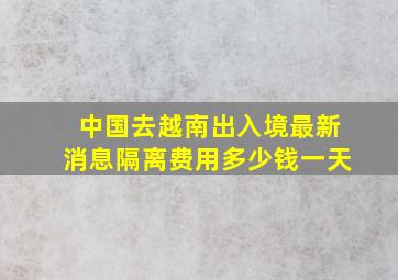 中国去越南出入境最新消息隔离费用多少钱一天