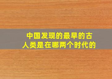 中国发现的最早的古人类是在哪两个时代的