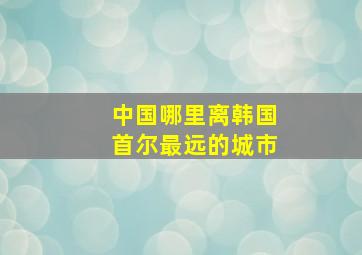 中国哪里离韩国首尔最远的城市