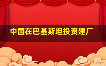 中国在巴基斯坦投资建厂