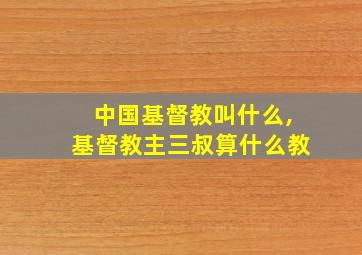 中国基督教叫什么,基督教主三叔算什么教