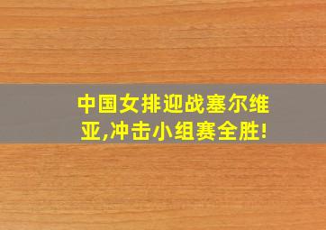 中国女排迎战塞尔维亚,冲击小组赛全胜!