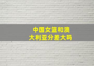 中国女篮和澳大利亚分差大吗