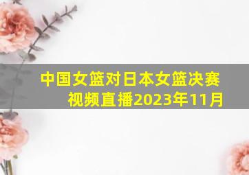 中国女篮对日本女篮决赛视频直播2023年11月