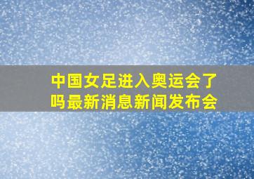 中国女足进入奥运会了吗最新消息新闻发布会