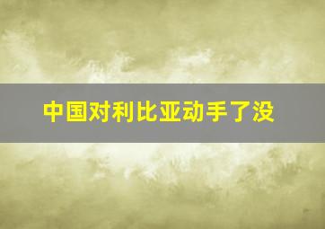 中国对利比亚动手了没