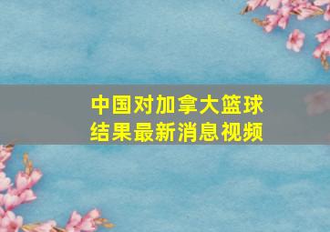 中国对加拿大篮球结果最新消息视频