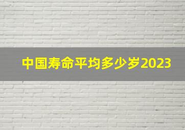 中国寿命平均多少岁2023