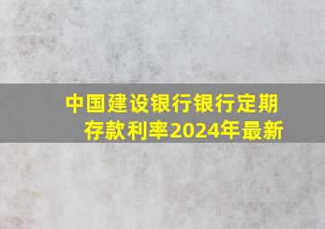 中国建设银行银行定期存款利率2024年最新