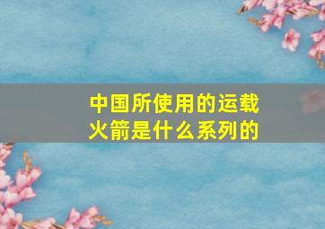 中国所使用的运载火箭是什么系列的