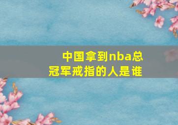 中国拿到nba总冠军戒指的人是谁