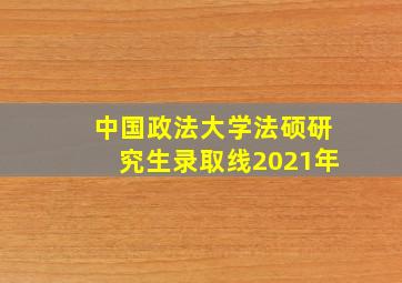 中国政法大学法硕研究生录取线2021年