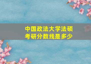 中国政法大学法硕考研分数线是多少