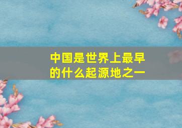 中国是世界上最早的什么起源地之一