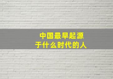 中国最早起源于什么时代的人