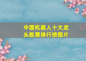 中国机器人十大龙头股票排行榜图片