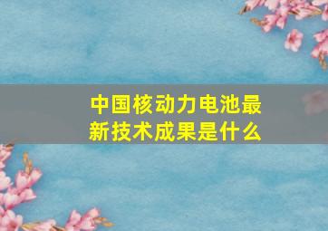 中国核动力电池最新技术成果是什么