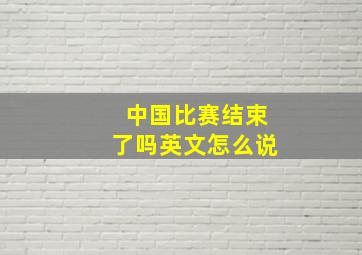 中国比赛结束了吗英文怎么说