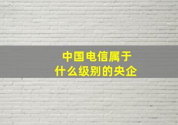 中国电信属于什么级别的央企