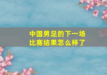 中国男足的下一场比赛结果怎么样了