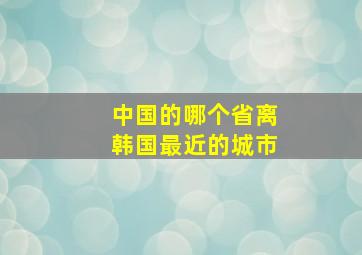 中国的哪个省离韩国最近的城市