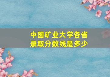 中国矿业大学各省录取分数线是多少