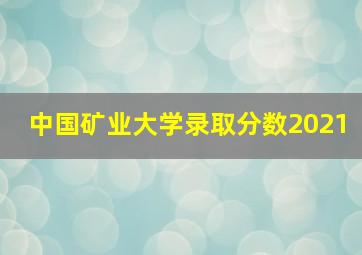 中国矿业大学录取分数2021