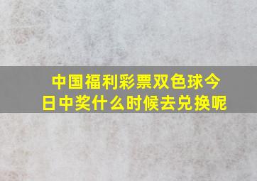 中国福利彩票双色球今日中奖什么时候去兑换呢