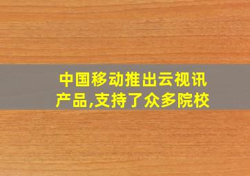 中国移动推出云视讯产品,支持了众多院校