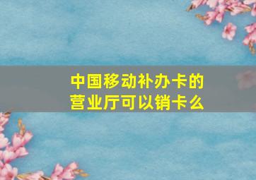 中国移动补办卡的营业厅可以销卡么