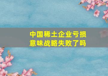 中国稀土企业亏损意味战略失败了吗