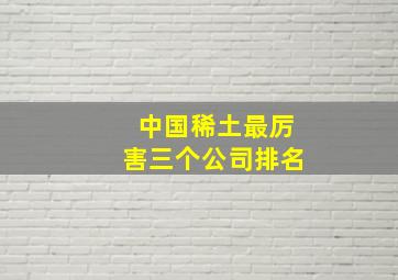 中国稀土最厉害三个公司排名