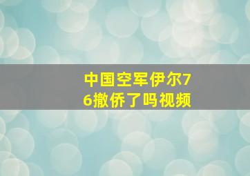 中国空军伊尔76撤侨了吗视频