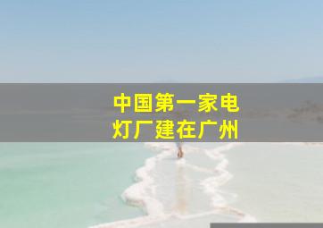 中国第一家电灯厂建在广州