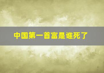 中国第一首富是谁死了