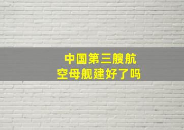 中国第三艘航空母舰建好了吗