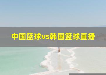 中国篮球vs韩国篮球直播