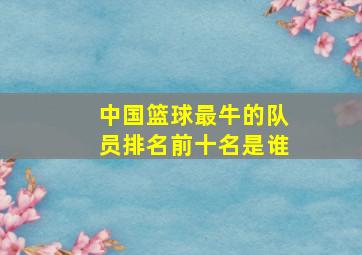 中国篮球最牛的队员排名前十名是谁