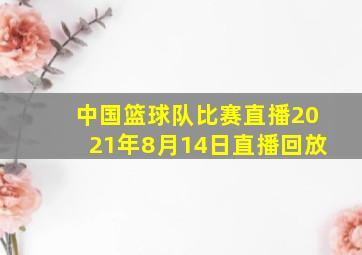 中国篮球队比赛直播2021年8月14日直播回放