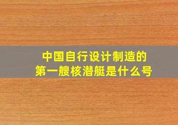 中国自行设计制造的第一艘核潜艇是什么号