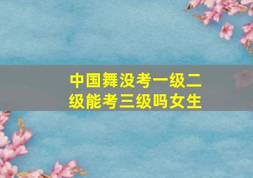 中国舞没考一级二级能考三级吗女生