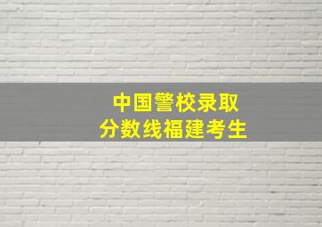 中国警校录取分数线福建考生