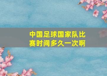 中国足球国家队比赛时间多久一次啊