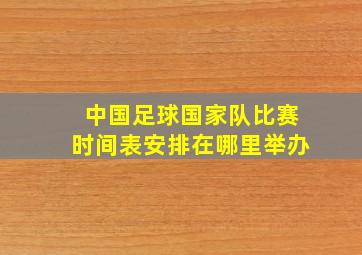 中国足球国家队比赛时间表安排在哪里举办