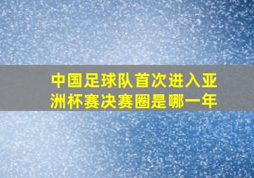 中国足球队首次进入亚洲杯赛决赛圈是哪一年