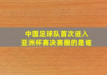 中国足球队首次进入亚洲杯赛决赛圈的是谁